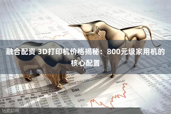 融合配资 3D打印机价格揭秘：800元级家用机的核心配置