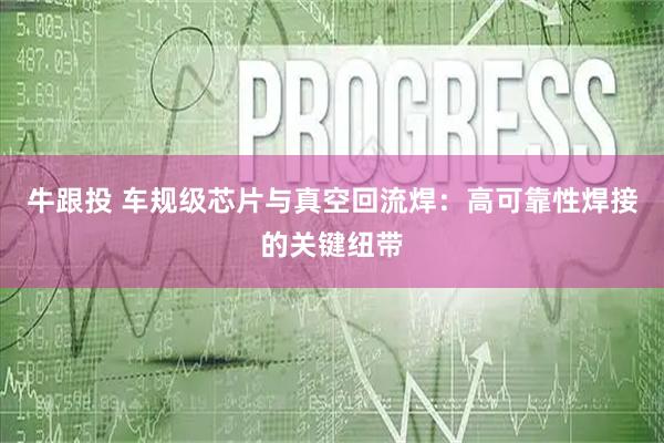 牛跟投 车规级芯片与真空回流焊：高可靠性焊接的关键纽带