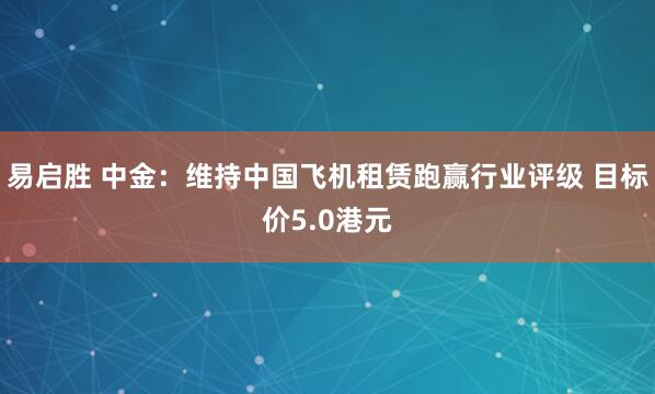 易启胜 中金：维持中国飞机租赁跑赢行业评级 目标价5.0港元