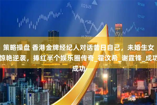 策略操盘 香港金牌经纪人对话昔日自己，未婚生女惊艳逆袭，捧红半个娱乐圈传奇_霍汶希_谢霆锋_成功