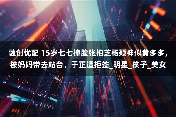 融创优配 15岁七七撞脸张柏芝杨颖神似黄多多，被妈妈带去站台，于正遭拒签_明星_孩子_美女