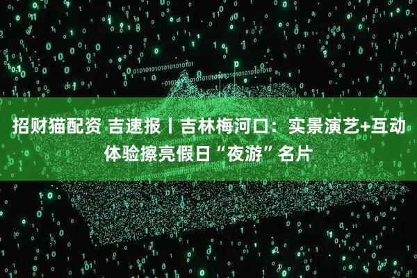 招财猫配资 吉速报丨吉林梅河口：实景演艺+互动体验擦亮假日“夜游”名片