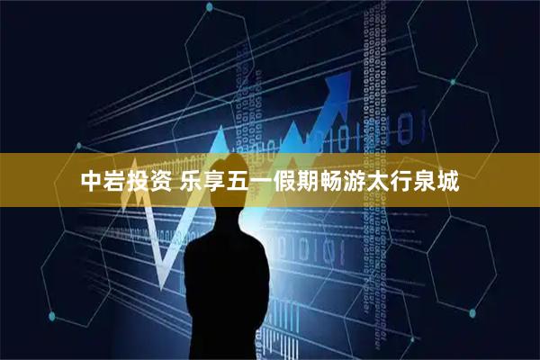 中岩投资 乐享五一假期畅游太行泉城