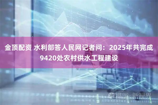 金顶配资 水利部答人民网记者问：2025年共完成9420处农村供水工程建设