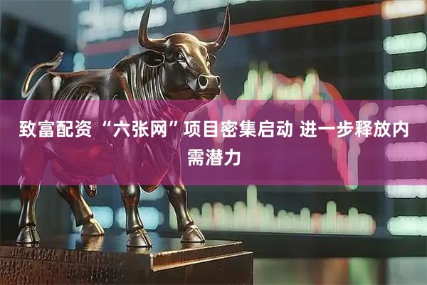 致富配资 “六张网”项目密集启动 进一步释放内需潜力