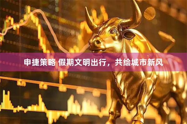 申捷策略 假期文明出行，共绘城市新风