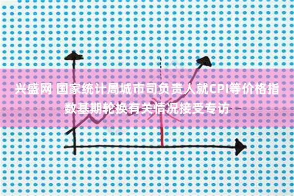 兴盛网 国家统计局城市司负责人就CPI等价格指数基期轮换有关情况接受专访