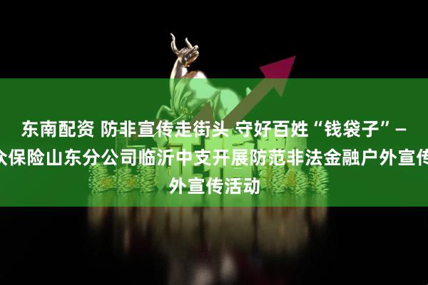 东南配资 防非宣传走街头 守好百姓“钱袋子”——瑞众保险山东分公司临沂中支开展防范非法金融户外宣传活动