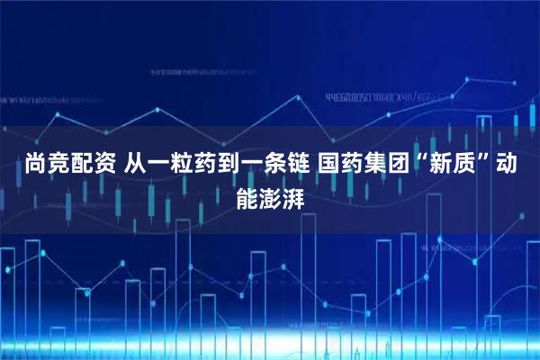 尚竞配资 从一粒药到一条链 国药集团“新质”动能澎湃