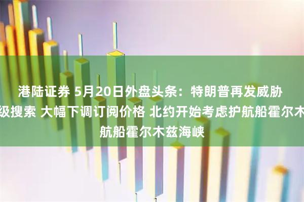 港陆证券 5月20日外盘头条：特朗普再发威胁 谷歌升级搜索 大幅下调订阅价格 北约开始考虑护航船霍尔木兹海峡